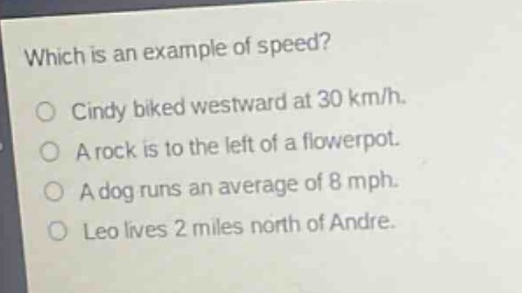which is an example of speed?\no cindy biked westward at 30 km/h.\no a rock is to the left of a flowerpot.\no a dog runs an average of 8 mph.\no leo lives 2 miles north of andre.