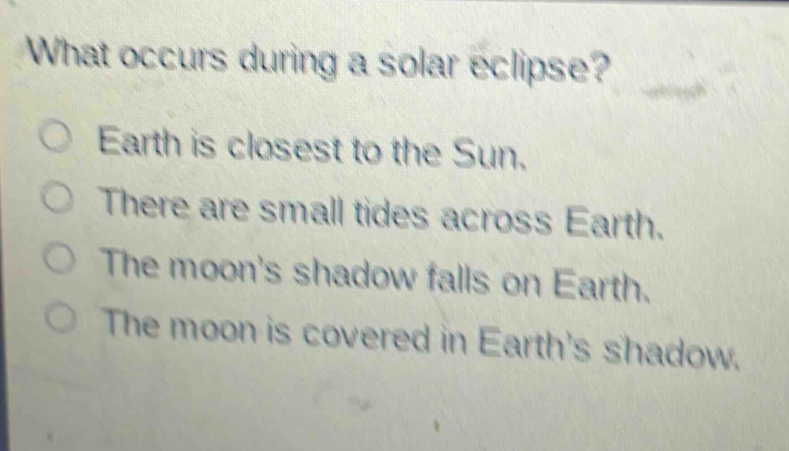 what occurs during a solar eclipse?\no earth is closest to the sun.\no there are small tides across earth.\no the moon’s shadow falls on earth.\no the moon is covered in earth’s shadow.