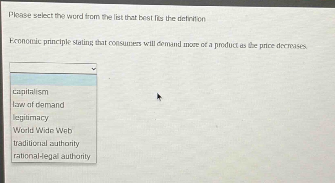 please select the word from the list that best fits the definition. economic principle stating that consumers will demand more of a product as the price decreases. capitalism law of demand legitimacy world wide web traditional authority rational - legal authority