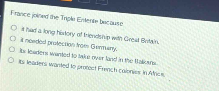france joined the triple entente because\nit had a long history of friendship with great britain.\nit needed protection from germany.\nits leaders wanted to take over land in the balkans.\nits leaders wanted to protect french colonies in africa.