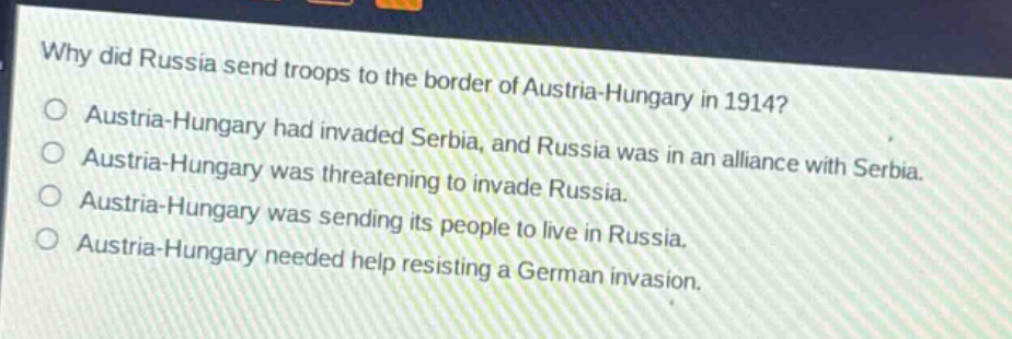 why did russia send troops to the border of austria - hungary in 1914?\no austria - hungary had invaded serbia, and russia was in an alliance with serbia.\no austria - hungary was threatening to invade russia.\no austria - hungary was sending its people to live in russia.\no austria - hungary needed help resisting a german invasion.