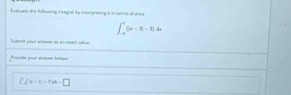 evaluate the following integral by interpreting it in terms of area. ∫_{-3}^{7}(|x - 2| - 3)dx submit your answer as an exact value. provide your answer below: ∫_{-3}^{7}(|x - 2| - 3)dx =