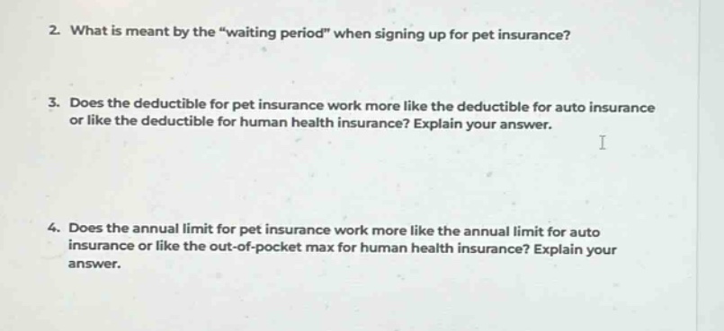2. what is meant by the \waiting period\ when signing up for pet insurance? 3. does the deductible for pet insurance work more like the deductible for auto insurance or like the deductible for human health insurance? explain your answer. 4. does the annual limit for pet insurance work more like the annual limit for auto insurance or like the out - of - pocket max for human health insurance? explain your answer.