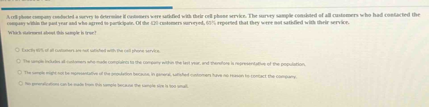 a cell phone company conducted a survey to determine if customers were satisfied with their cell phone service. the survey sample consisted of all customers who had contacted the company within the past year and who agreed to participate. of the 420 customers surveyed, 65% reported that they were not satisfied with their service. which statement about this sample is true? exactly 65% of all customers are not satisfied with the cell phone service. the sample includes all customers who made complaints to the company within the last year, and therefore is representative of the population. the sample might not be representative of the population because, in general, satisfied customers have no reason to contact the company. no generalizations can be made from this sample because the sample size is too small.