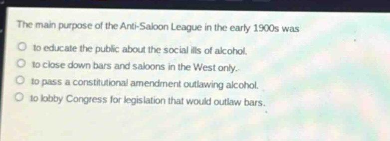 the main purpose of the anti - saloon league in the early 1900s was\nto educate the public about the social ills of alcohol.\nto close down bars and saloons in the west only.\nto pass a constitutional amendment outlawing alcohol.\nto lobby congress for legislation that would outlaw bars.
