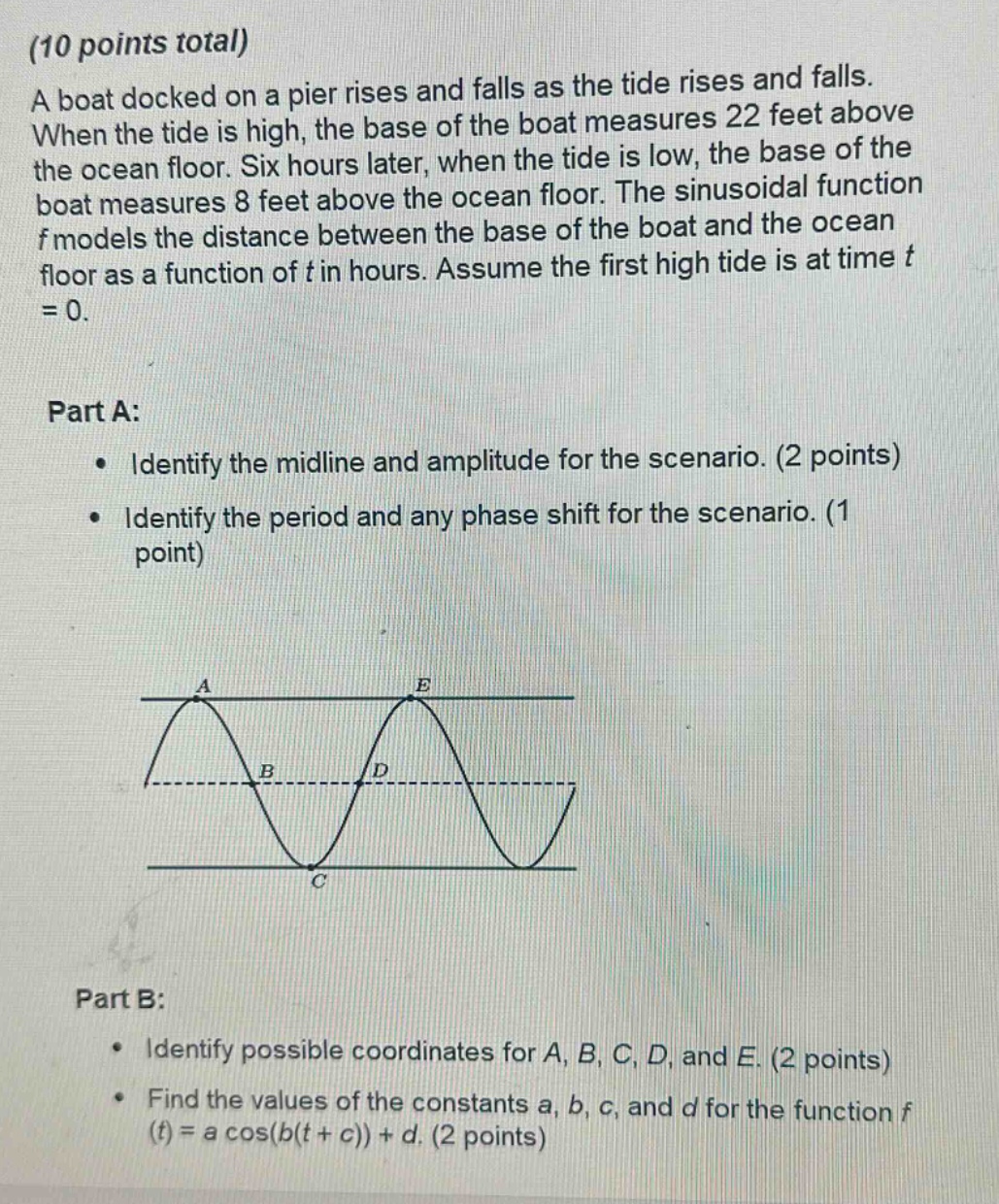 (10 points total)\na boat docked on a pier rises and falls as the tide rises and falls. when the tide is high, the base of the boat measures 22 feet above the ocean floor. six hours later, when the tide is low, the base of the boat measures 8 feet above the ocean floor. the sinusoidal function f models the distance between the base of the boat and the ocean floor as a function of t in hours. assume the first high tide is at time t = 0.\n\npart a:\n • identify the midline and amplitude for the scenario. (2 points)\n • identify the period and any phase shift for the scenario. (1 point)\n\npart b:\n • identify possible coordinates for a, b, c, d, and e. (2 points)\n • find the values of the constants a, b, c, and d for the function f(t)=a cos(b(t + c))+d. (2 points)