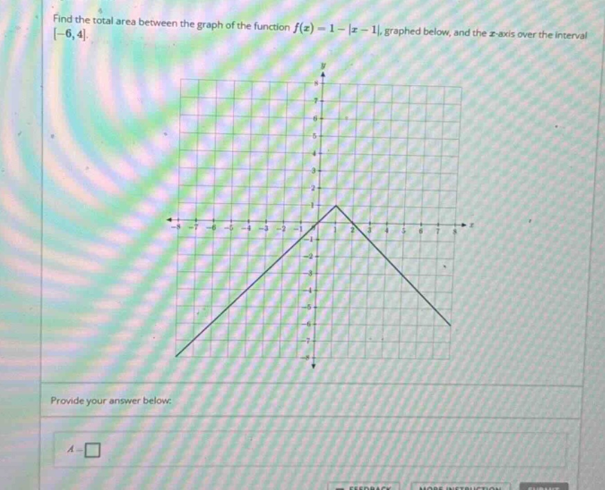 find the total area between the graph of the function f(x)=1 - |x - 1|, graphed below, and the x - axis over the interval -6,4. provide your answer below: a = □