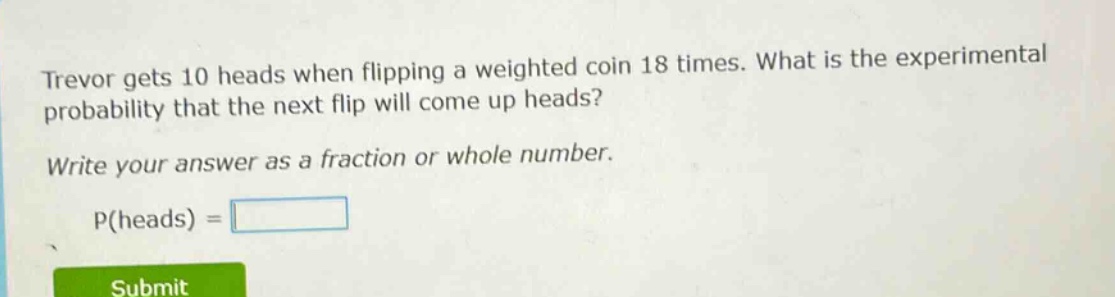 trevor gets 10 heads when flipping a weighted coin 18 times. what is the experimental probability that the next flip will come up heads? write your answer as a fraction or whole number. p(heads) =