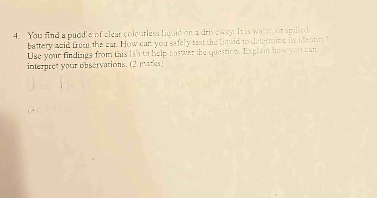 4. you find a puddle of clear colourless liquid on a driveway. it is water, or spilled battery acid from the car. how can you safely test the liquid to determine its identity? use your findings from this lab to help answer the question. explain how you can interpret your observations. (2 marks)