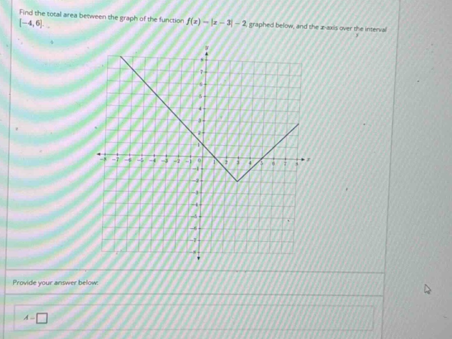 find the total area between the graph of the function f(x)=|x - 3|-2 graphed below, and the x - axis over the interval -4,6. provide your answer below: a = □