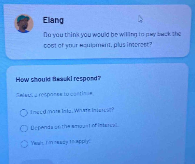 elang do you think you would be willing to pay back the cost of your equipment, plus interest? how should basuki respond? select a response to continue. i need more info. whats interest? depends on the amount of interest. yeah, im ready to apply!
