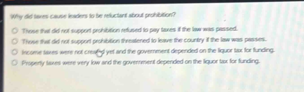 why did taxes cause leaders to be reluctant about prohibition?\no those that did not support prohibition refused to pay taxes if the law was passed.\no those that did not support prohibition threatened to leave the country if the law was passes.\no income taxes were not created yet and the government depended on the liquor tax for funding.\no property taxes were very low and the government depended on the liquor tax for funding.