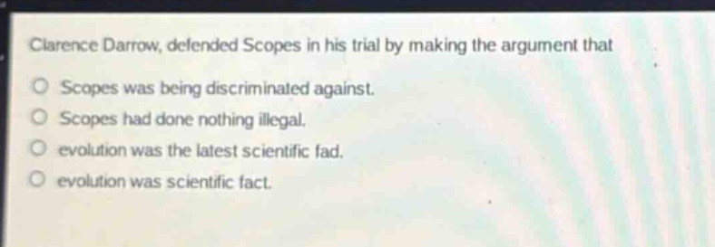 clarence darrow, defended scopes in his trial by making the argument that\nscopes was being discriminated against.\nscopes had done nothing illegal.\nevolution was the latest scientific fad.\nevolution was scientific fact.