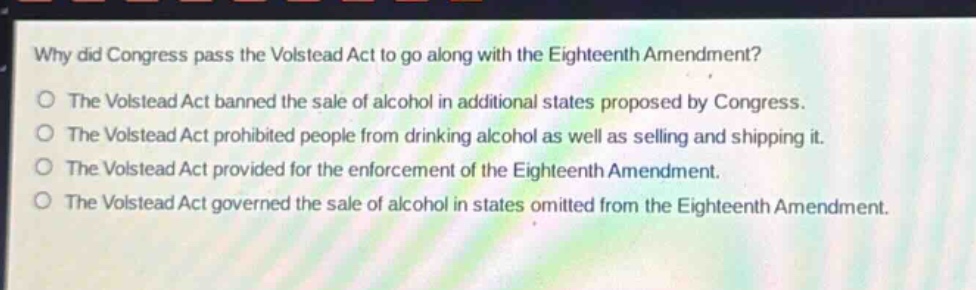 why did congress pass the volstead act to go along with the eighteenth amendment?\nthe volstead act banned the sale of alcohol in additional states proposed by congress.\nthe volstead act prohibited people from drinking alcohol as well as selling and shipping it.\nthe volstead act provided for the enforcement of the eighteenth amendment.\nthe volstead act governed the sale of alcohol in states omitted from the eighteenth amendment.
