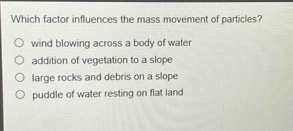 which factor influences the mass movement of particles?\nwind blowing across a body of water\naddition of vegetation to a slope\nlarge rocks and debris on a slope\npuddle of water resting on flat land