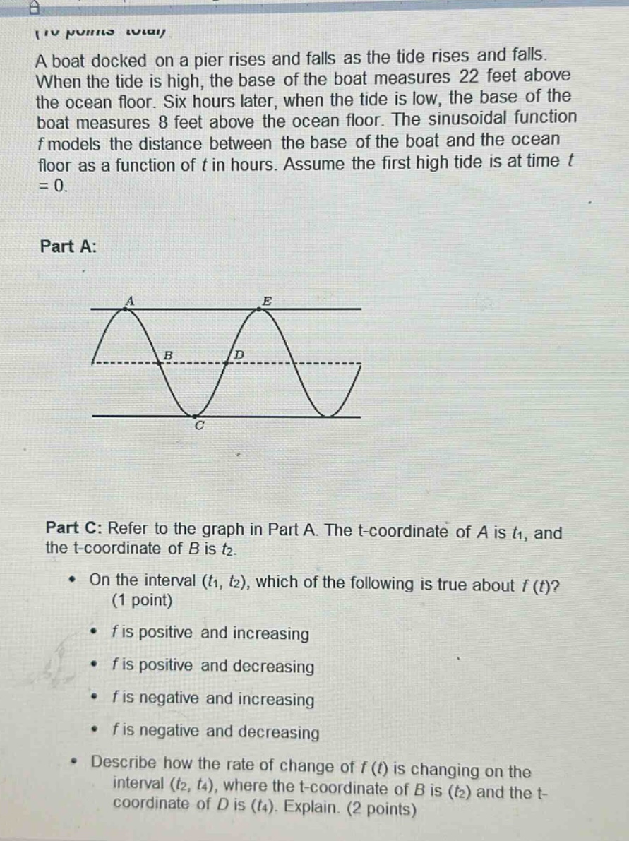 a boat docked on a pier rises and falls as the tide rises and falls. when the tide is high, the base of the boat measures 22 feet above the ocean floor. six hours later, when the tide is low, the base of the boat measures 8 feet above the ocean floor. the sinusoidal function f models the distance between the base of the boat and the ocean floor as a function of t in hours. assume the first high tide is at time t = 0. part a: image of a sinusoidal - like graph with points a, b, c, d, e part c: refer to the graph in part a. the t - coordinate of a is t1, and the t - coordinate of b is t2. on the interval (t1, t2), which of the following is true about f(t)? (1 point) f is positive and increasing f is positive and decreasing f is negative and increasing f is negative and decreasing describe how the rate of change of f(t) is changing on the interval (t2, t4), where the t - coordinate of b is (t2) and the t - coordinate of d is (t4). explain. (2 points)