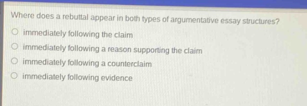 where does a rebuttal appear in both types of argumentative essay structures?\no immediately following the claim\no immediately following a reason supporting the claim\no immediately following a counterclaim\no immediately following evidence