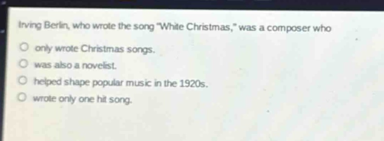 irving berlin, who wrote the song \white christmas,\ was a composer who\nonly wrote christmas songs.\nwas also a novelist.\nhelped shape popular music in the 1920s.\nwrote only one hit song.