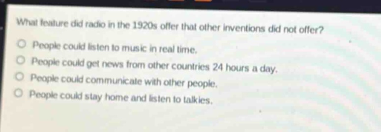 what feature did radio in the 1920s offer that other inventions did not offer?\npeople could listen to music in real time.\npeople could get news from other countries 24 hours a day.\npeople could communicate with other people.\npeople could stay home and listen to talkies.