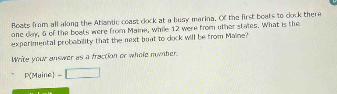 boats from all along the atlantic coast dock at a busy marina. of the first boats to dock there one day, 6 of the boats were from maine, while 12 were from other states. what is the experimental probability that the next boat to dock will be from maine? write your answer as a fraction or whole number. p(maine) =
