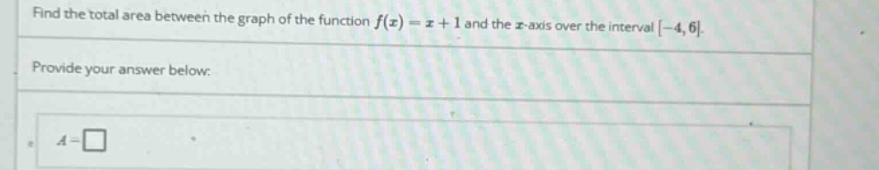 find the total area between the graph of the function f(x) = x + 1 and the x - axis over the interval -4,6. provide your answer below: a = □