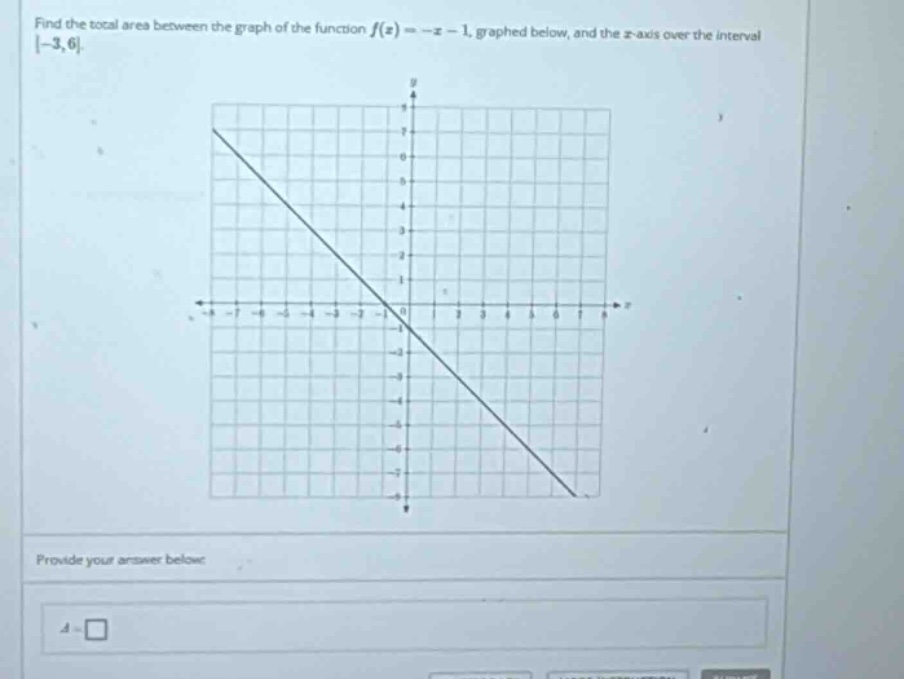 find the total area between the graph of the function f(x)= -x - 1, graphed below, and the x - axis over the interval -3,6. provide your answer below: a = □