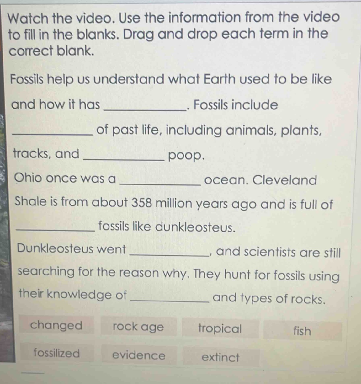 watch the video. use the information from the video to fill in the blanks. drag and drop each term in the correct blank. fossils help us understand what earth used to be like and how it has ____________. fossils include ____________ of past life, including animals, plants, tracks, and ____________ poop. ohio once was a ____________ ocean. cleveland shale is from about 358 million years ago and is full of ____________ fossils like dunkleosteus. dunkleosteus went ____________, and scientists are still searching for the reason why. they hunt for fossils using their knowledge of ____________ and types of rocks. changed rock age tropical fish fossilized evidence extinct