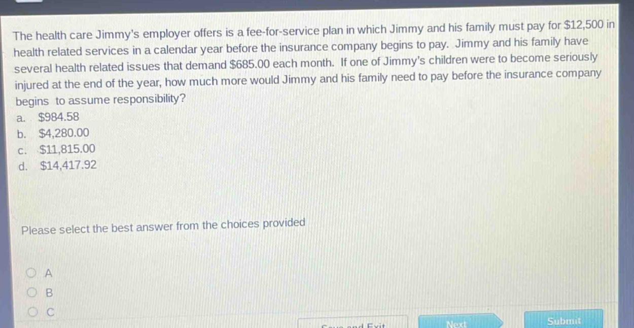 the health care jimmys employer offers is a fee - for - service plan in which jimmy and his family must pay for $12,500 in health related services in a calendar year before the insurance company begins to pay. jimmy and his family have several health related issues that demand $685.00 each month. if one of jimmys children were to become seriously injured at the end of the year, how much more would jimmy and his family need to pay before the insurance company begins to assume responsibility? a. $984.58 b. $4,280.00 c. $11,815.00 d. $14,417.92 please select the best answer from the choices provided