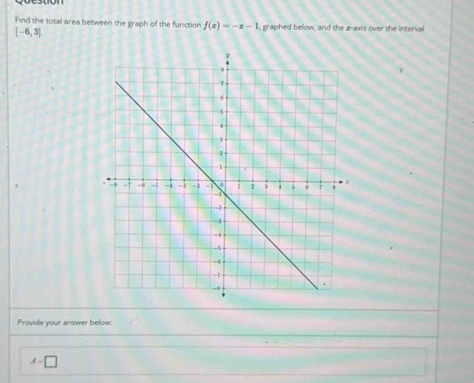 question find the total area between the graph of the function f(x)=−x−1, graphed below, and the x - axis over the interval −6,3. provide your answer below. a =