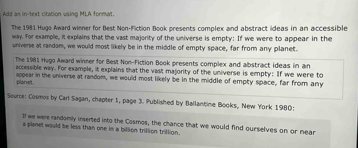 add an in - text citation using mla format.\nthe 1981 hugo award winner for best non - fiction book presents complex and abstract ideas in an accessible way. for example, it explains that the vast majority of the universe is empty: if we were to appear in the universe at random, we would most likely be in the middle of empty space, far from any planet.\nthe 1981 hugo award winner for best non - fiction book presents complex and abstract ideas in an accessible way. for example, it explains that the vast majority of the universe is empty: if we were to appear in the universe at random, we would most likely be in the middle of empty space, far from any planet.\nsource: cosmos by carl sagan, chapter 1, page 3. published by ballantine books, new york 1980:\nif we were randomly inserted into the cosmos, the chance that we would find ourselves on or near a planet would be less than one in a billion trillion trillion.