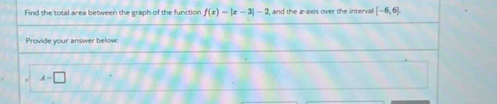 find the total area between the graph of the function f(x) = |x - 3| - 2, and the x - axis over the interval -6,6. provide your answer below: a = □