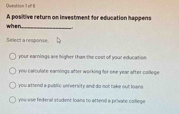 question 1 of 6\na positive return on investment for education happens when__________.\nselect a response.\nyour earnings are higher than the cost of your education\nyou calculate earnings after working for one year after college\nyou attend a public university and do not take out loans\nyou use federal student loans to attend a private college