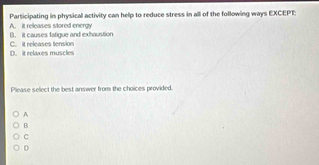 participating in physical activity can help to reduce stress in all of the following ways except: a. it releases stored energy b. it causes fatigue and exhaustion c. it releases tension d. it relaxes muscles please select the best answer from the choices provided. a b c d