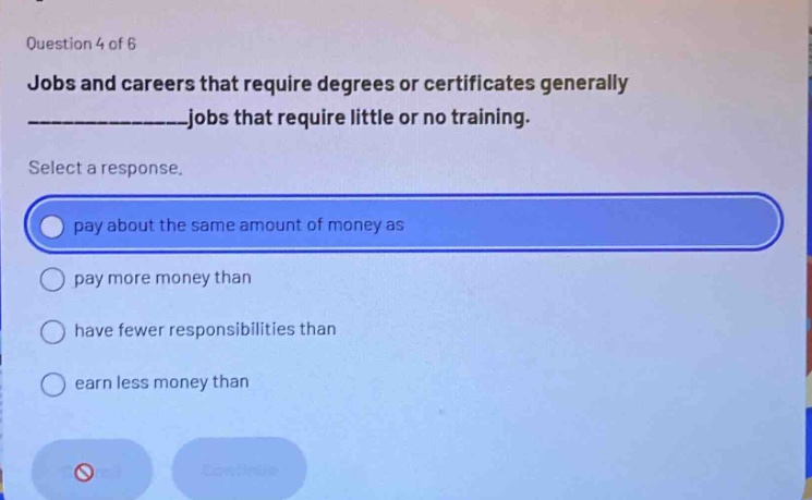 question 4 of 6\njobs and careers that require degrees or certificates generally ______________jobs that require little or no training.\nselect a response.\npay about the same amount of money as\npay more money than\nhave fewer responsibilities than\nearn less money than