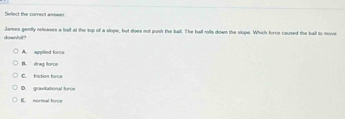 select the correct answer. james gently releases a ball at the top of a slope, but does not push the ball. the ball rolls down the slope. which force caused the ball to move downhill? a. applied force b. drag force c. friction force d. gravitational force e. normal force