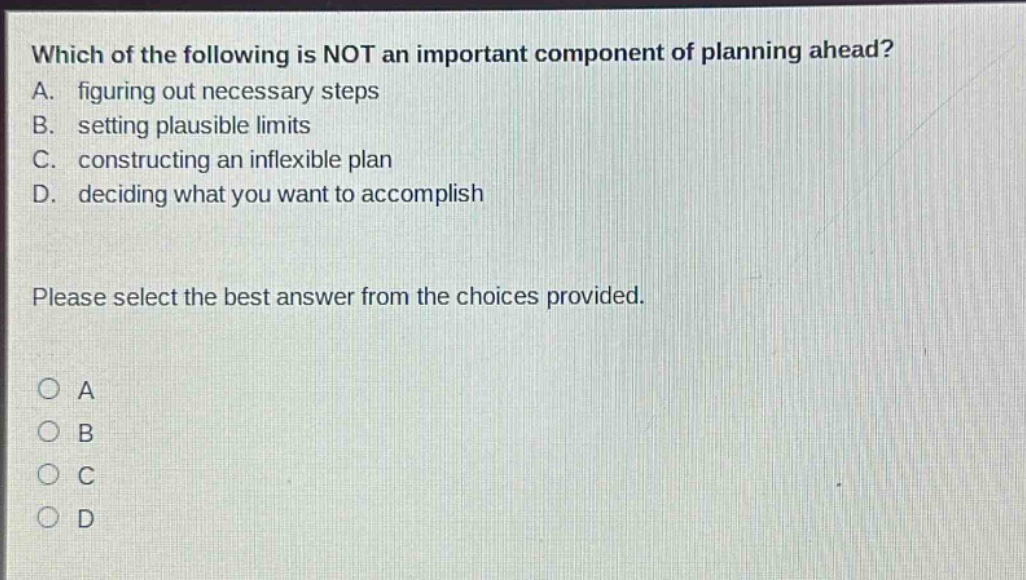 which of the following is not an important component of planning ahead? a. figuring out necessary steps b. setting plausible limits c. constructing an inflexible plan d. deciding what you want to accomplish please select the best answer from the choices provided. a b c d