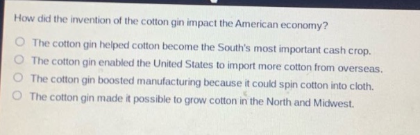 how did the invention of the cotton gin impact the american economy?\nthe cotton gin helped cotton become the souths most important cash crop.\nthe cotton gin enabled the united states to import more cotton from overseas.\nthe cotton gin boosted manufacturing because it could spin cotton into cloth.\nthe cotton gin made it possible to grow cotton in the north and midwest.