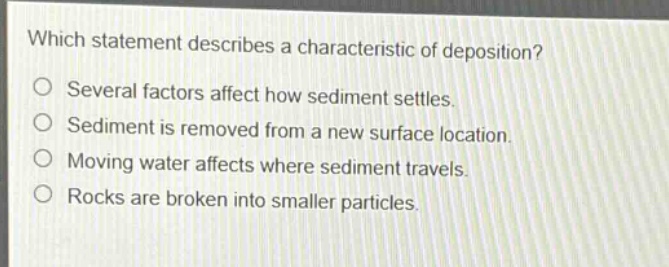 which statement describes a characteristic of deposition?\no several factors affect how sediment settles.\no sediment is removed from a new surface location.\no moving water affects where sediment travels.\no rocks are broken into smaller particles.