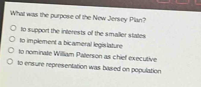 what was the purpose of the new jersey plan?\no to support the interests of the smaller states\no to implement a bicameral legislature\no to nominate william paterson as chief executive\no to ensure representation was based on population