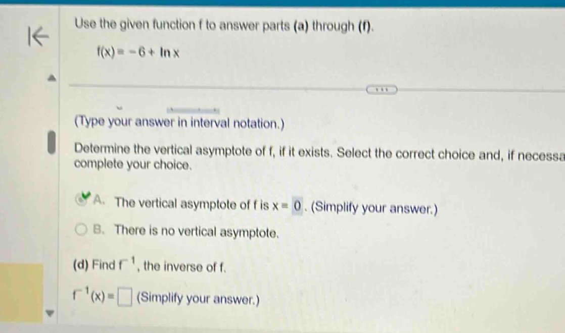 use the given function f to answer parts (a) through (f). f(x)= - 6+ln x (type your answer in interval notation.) determine the vertical asymptote of f, if it exists. select the correct choice and, if necessary, complete your choice. a. the vertical asymptote of f is x = 0. (simplify your answer.) b. there is no vertical asymptote. (d) find f⁻¹, the inverse of f. f⁻¹(x)= (simplify your answer.)