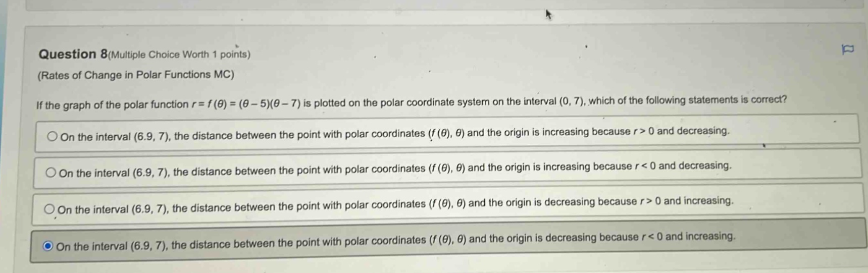 question 8(multiple choice worth 1 points) (rates of change in polar functions mc) if the graph of the polar function r = f(θ)=(θ - 5)(θ - 7) is plotted on the polar coordinate system on the interval (0, 7), which of the following statements is correct? on the interval (6.9, 7), the distance between the point with polar coordinates (f(θ), θ) and the origin is increasing because r > 0 and decreasing. on the interval (6.9, 7), the distance between the point with polar coordinates (f(θ), θ) and the origin is increasing because r < 0 and decreasing. on the interval (6.9, 7), the distance between the point with polar coordinates (f(θ), θ) and the origin is decreasing because r > 0 and increasing. on the interval (6.9, 7), the distance between the point with polar coordinates (f(θ), θ) and the origin is decreasing because r < 0 and increasing.