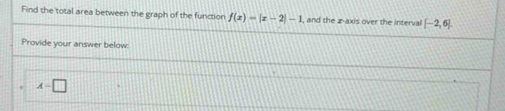 find the total area between the graph of the function f(x)=|x - 2|-1, and the x - axis over the interval -2,6. provide your answer below: a = □