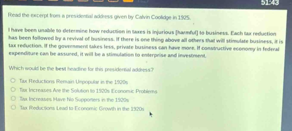 read the excerpt from a presidential address given by calvin coolidge in 1925. i have been unable to determine how reduction in taxes is injurious harmful to business. each tax reduction has been followed by a revival of business. if there is one thing above all others that will stimulate business, it is tax reduction. if the government takes less, private business can have more. if constructive economy in federal expenditure can be assured, it will be a stimulation to enterprise and investment. which would be the best headline for this presidential address? tax reductions remain unpopular in the 1920s tax increases are the solution to 1920s economic problems tax increases have no supporters in the 1920s tax reductions lead to economic growth in the 1920s