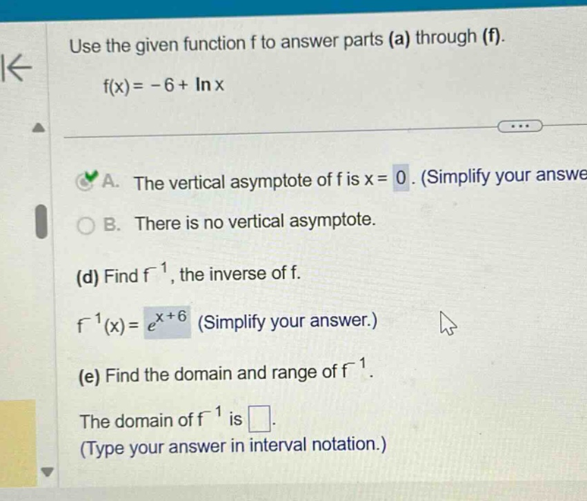 use the given function f to answer parts (a) through (f). f(x)= -6 + ln x a. the vertical asymptote of f is x = 0. (simplify your answe b. there is no vertical asymptote. (d) find f⁻¹, the inverse of f. f⁻¹(x)=e^(x + 6) (simplify your answer.) (e) find the domain and range of f⁻¹. the domain of f⁻¹ is. (type your answer in interval notation.)