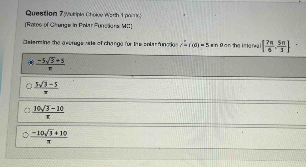 question 7(multiple choice worth 1 points) (rates of change in polar functions mc) determine the average rate of change for the polar function r = f(θ) = 5 sin θ on the interval 7π/6, 5π/3. -5√3 + 5/π 5√3 - 5/π 10√3 - 10/π -10√3 + 10/π