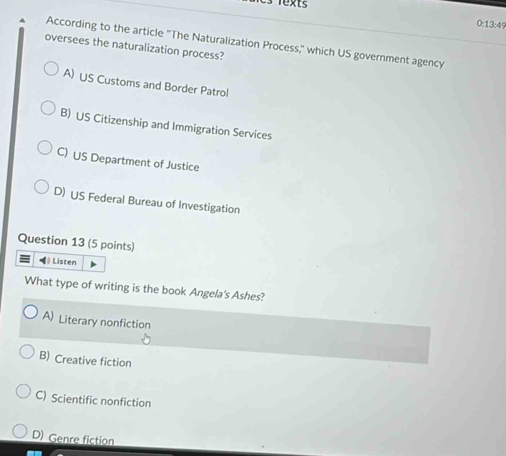 according to the article \the naturalization process,\ which us government agency oversees the naturalization process? a) us customs and border patrol b) us citizenship and immigration services c) us department of justice d) us federal bureau of investigation question 13 (5 points) what type of writing is the book angelas ashes? a) literary nonfiction b) creative fiction c) scientific nonfiction d) genre fiction