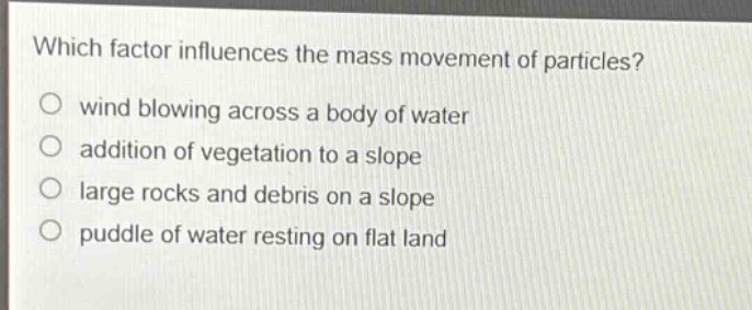 which factor influences the mass movement of particles?\no wind blowing across a body of water\no addition of vegetation to a slope\no large rocks and debris on a slope\no puddle of water resting on flat land
