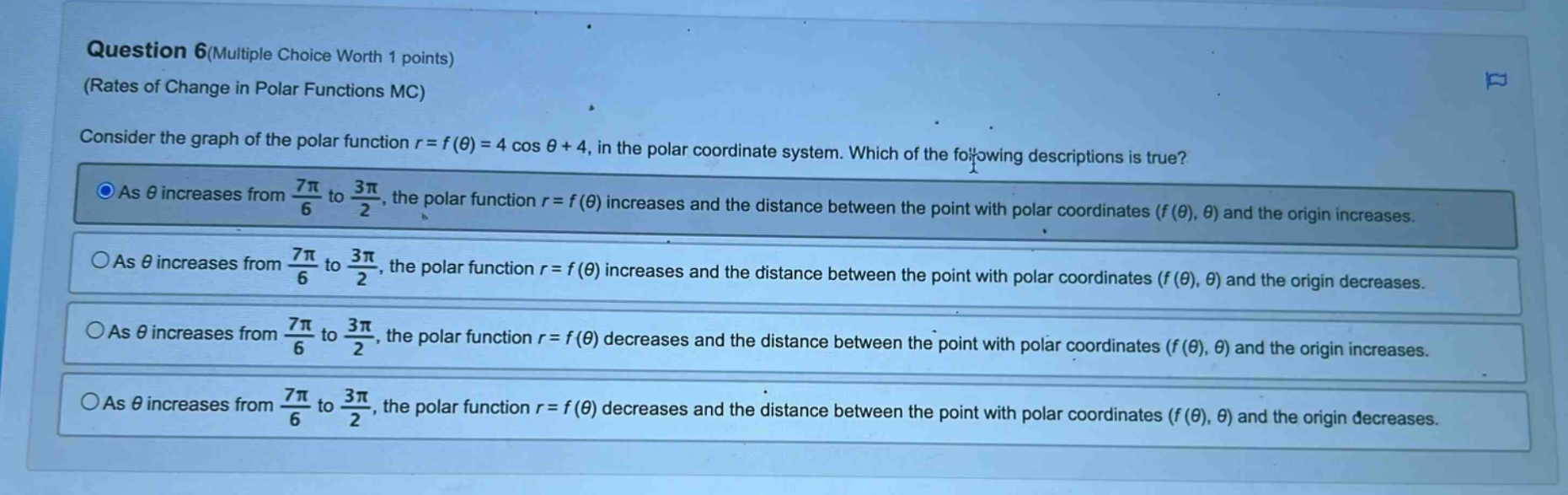 question 6(multiple choice worth 1 points) (rates of change in polar functions mc) consider the graph of the polar function r = f(θ) = 4 cos θ + 4, in the polar coordinate system. which of the following descriptions is true? as θ increases from 7π/6 to 3π/2, the polar function r = f(θ) increases and the distance between the point with polar coordinates (f(θ), θ) and the origin increases. as θ increases from 7π/6 to 3π/2, the polar function r = f(θ) increases and the distance between the point with polar coordinates (f(θ), θ) and the origin decreases. as θ increases from 7π/6 to 3π/2, the polar function r = f(θ) decreases and the distance between the point with polar coordinates (f(θ), θ) and the origin increases. as θ increases from 7π/6 to 3π/2, the polar function r = f(θ) decreases and the distance between the point with polar coordinates (f(θ), θ) and the origin decreases.