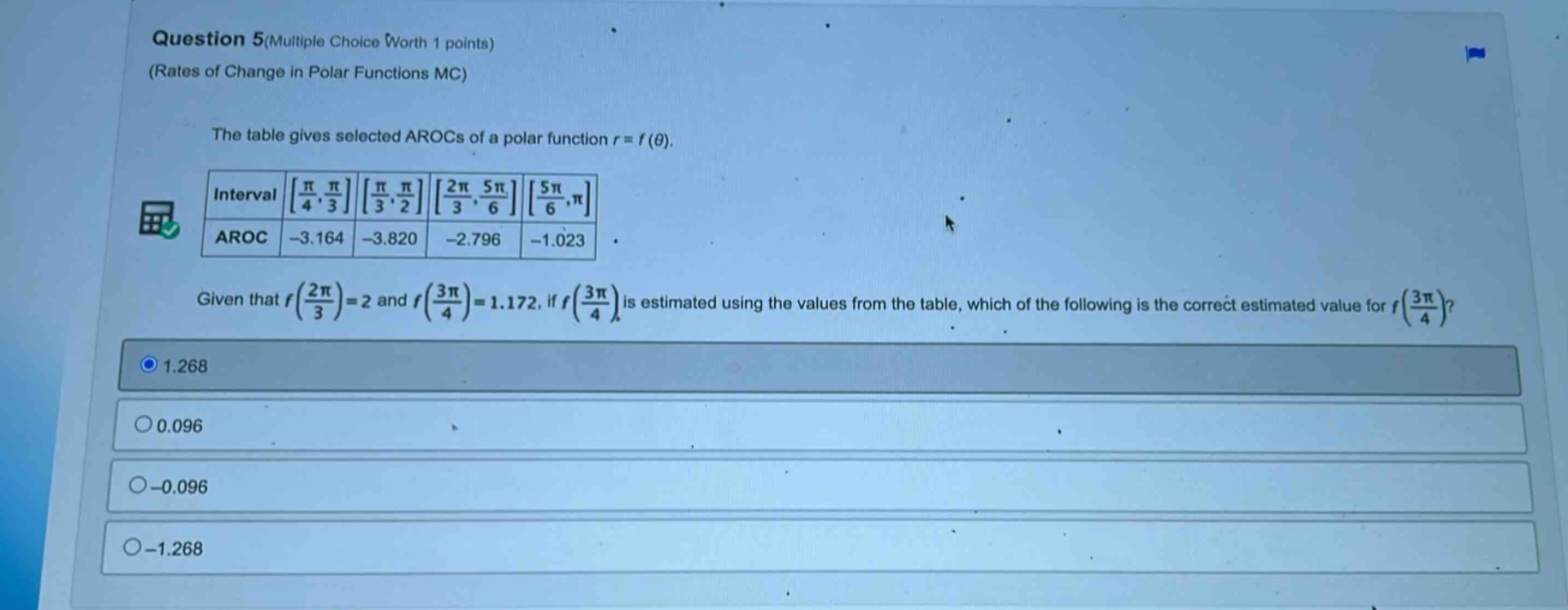 question 5(multiple choice worth 1 points) (rates of change in polar functions mc) the table gives selected arocs of a polar function r = f(θ). interval π/4, π/3 π/3, π/2 2π/3, 5π/6 5π/6, π aroc -3.164 -3.820 -2.796 -1.023 given that f(2π/3)=2 and f(3π/4)=1.172, if f(3π/4) is estimated using the values from the table, which of the following is the correct estimated value for f(3π/4)? 1.268 0.096 -0.096 -1.268