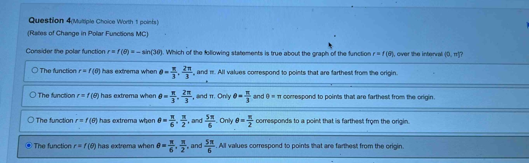 question 4(multiple choice worth 1 points) (rates of change in polar functions mc) consider the polar function r = f(θ)= - sin(3θ). which of the following statements is true about the graph of the function r = f(θ), over the interval (0, π? the function r = f(θ) has extrema when θ = π/3, 2π/3, and π. all values correspond to points that are farthest from the origin. the function r = f(θ) has extrema when θ = π/3, 2π/3, and π. only θ = π/3 and θ = π correspond to points that are farthest from the origin. the function r = f(θ) has extrema when θ = π/6, π/2, and 5π/6. only θ = π/2 corresponds to a point that is farthest from the origin. the function r = f(θ) has extrema when θ = π/6, π/2, and 5π/6. all values correspond to points that are farthest from the origin.